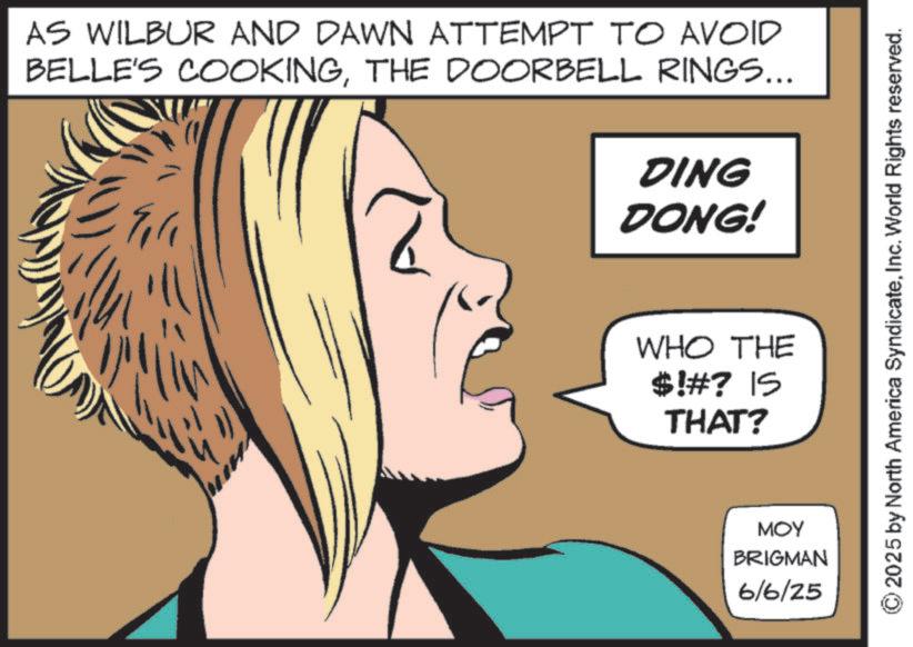Throat OCR: AS WILBUR AND DAWN ATTEMPT TO AVOID BELLE'S COOKINGTHE DOORBELL RINGS... DING DONG! WHO THE $!#? IS THAT? ??? BRIGMAN 6/6/25 © 2025 by North America SyndicateInc. World Rights reserved. AS WILBUR AND DAWN ATTEMPT TO AVOID BELLE'S COOKINGTHE DOORBELL RINGS ... DING DONG ! WHO THE $ ! # ? IS THAT ? ??? BRIGMAN 6/6/25 © 2025 by North America SyndicateInc. World Rights reserved .