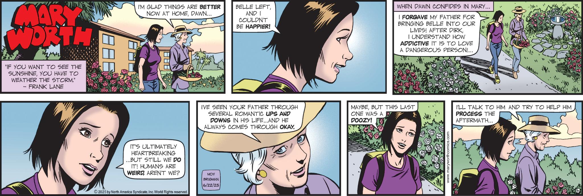 Fictional character OCR: MARY WORTH "IF YOU WANT TO SEE THE SUNSHINEYOU HAVE TO WEATHER THE STORM." - FRANK LANE I'M GLAD THINGS ARE BETTER NOW AT HOMEDAWN... AAA BELLE LEFTAND I COULDN'T BE HAPPIER! WHEN DAWN CONFIDES IN MARY... I FORGAVE MY FATHER FOR BRINGING BELLE INTO OUR LIVES! AFTER DIRK I UNDERSTAND HOW ADDICTIVE IT IS TO LOVE A DANGEROUS PERSON!... 1th M IT'S ULTIMATELY HEARTBREAKING ...BUT STILL WE DO IT! HUMANS ARE WEIRDAREN'T WE? 2025 by North America SyndicateInc. World Rights reserved. I'VE SEEN YOUR FATHER THROUGH SEVERAL ROMANTIC UPS AND DOWNS IN HIS LIFE...AND HE ALWAYS COMES THROUGH OKAY. MOY BRIGMAN 6/22/25 MAYBEBUT THIS LAST ONE WAS A DOOZY! www.maryworthcomics.com I'LL TALK TO HIM AND TRY TO HELP HIM PROCESS THE AFTERMATH.... ?. MARY WORTH " IF YOU WANT TO SEE THE SUNSHINEYOU HAVE TO WEATHER THE STORM . " - FRANK LANE I'M GLAD THINGS ARE BETTER NOW AT HOMEDAWN ... AAA BELLE LEFTAND I COULDN'T BE HAPPIER ! WHEN DAWN CONFIDES IN MARY ... I FORGAVE MY FATHER FOR BRINGING BELLE INTO OUR LIVES ! AFTER DIRK I UNDERSTAND HOW ADDICTIVE IT IS TO LOVE A DANGEROUS PERSON ! ... 1th M IT'S ULTIMATELY HEARTBREAKING ... BUT STILL WE DO IT ! HUMANS ARE WEIRDAREN'T WE ? 2025 by North America SyndicateInc. World Rights reserved . I'VE SEEN YOUR FATHER THROUGH SEVERAL ROMANTIC UPS AND DOWNS IN HIS LIFE ... AND HE ALWAYS COMES THROUGH OKAY . MOY BRIGMAN 6/22/25 MAYBEBUT THIS LAST ONE WAS A DOOZY ! www.maryworthcomics.com I'LL TALK TO HIM AND TRY TO HELP HIM PROCESS THE AFTERMATH .... ? .