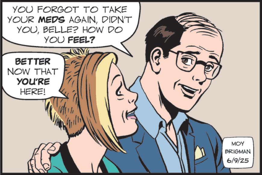 Comic book OCR: YOU FORGOT TO TAKE YOUR MEDS AGAINDIDN'T YOUBELLE? HOW DO YOU FEEL? BETTER NOW THAT YOU'RE HERE! MOY BRIGMAN 6/9/25 YOU FORGOT TO TAKE YOUR MEDS AGAINDIDN'T YOUBELLE ? HOW DO YOU FEEL ? BETTER NOW THAT YOU'RE HERE ! MOY BRIGMAN 6/9/25
