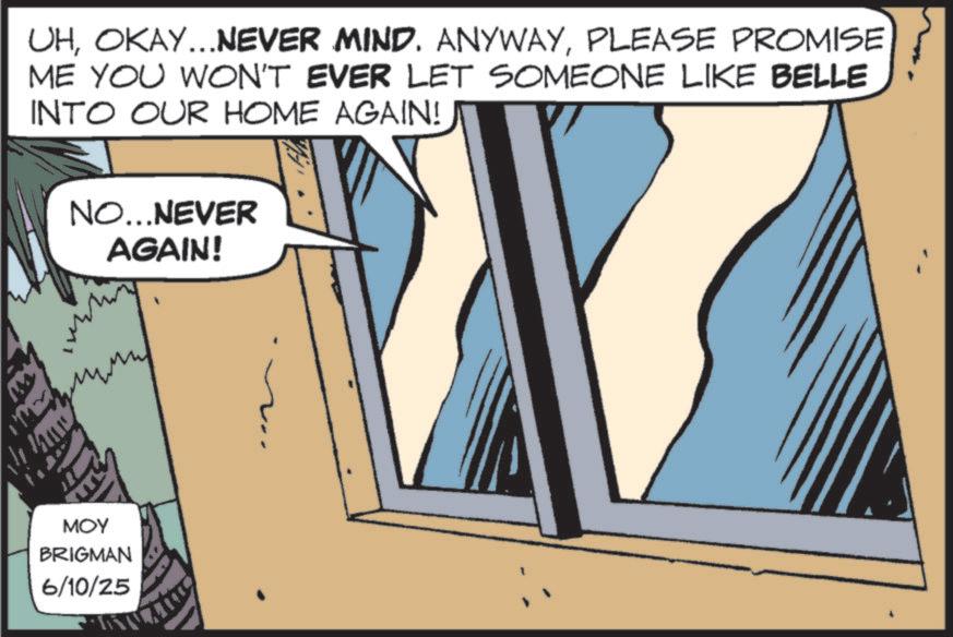 Fictional character OCR: UHPLEASE PROMISE ME YOU WON'T EVER LET SOMEONE LIKE BELLE INTO OUR HOME AGAIN! NO...NEVER AGAIN! MOY BRIGMAN 6/10/25 UHOKAY ... NEVER MIND . ANYWAYPLEASE PROMISE ME YOU WON'T EVER LET SOMEONE LIKE BELLE INTO OUR HOME AGAIN ! NO ... NEVER AGAIN ! MOY BRIGMAN 6/10/25