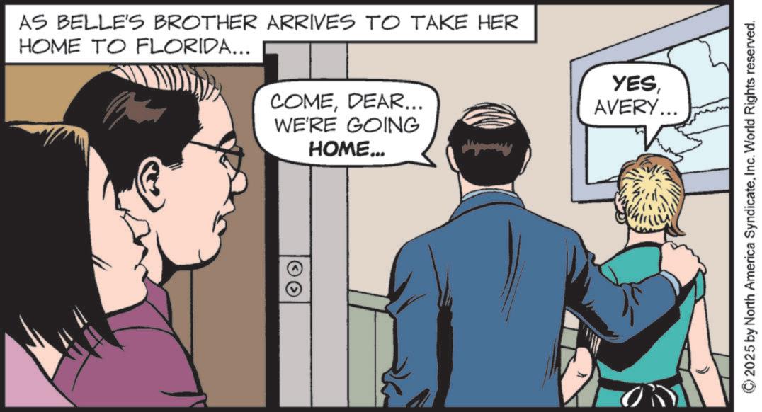 Publication OCR: AS BELLE'S BROTHER ARRIVES TO TAKE HER HOME TO FLORIDA... COMEDEAR... WE'RE GOING HOME... YESAVERY... © 2025 by North America SyndicateInc. World Rights reserved. AS BELLE'S BROTHER ARRIVES TO TAKE HER HOME TO FLORIDA ... COMEDEAR ... WE'RE GOING HOME ... YESAVERY ... © 2025 by North America SyndicateInc. World Rights reserved .