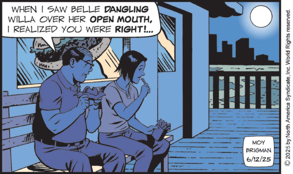 Fictional character OCR: WHEN I SAW BELLE DANGLING WILLA OVER HER OPEN MOUTHI REALIZED YOU WERE RIGHT!... MOY BRIGMAN 6/12/25 ©2025 by North America SyndicateInc. World Rights reserved. WHEN I SAW BELLE DANGLING WILLA OVER HER OPEN MOUTHI REALIZED YOU WERE RIGHT ! ... MOY BRIGMAN 6/12/25 © 2025 by North America SyndicateInc. World Rights reserved .