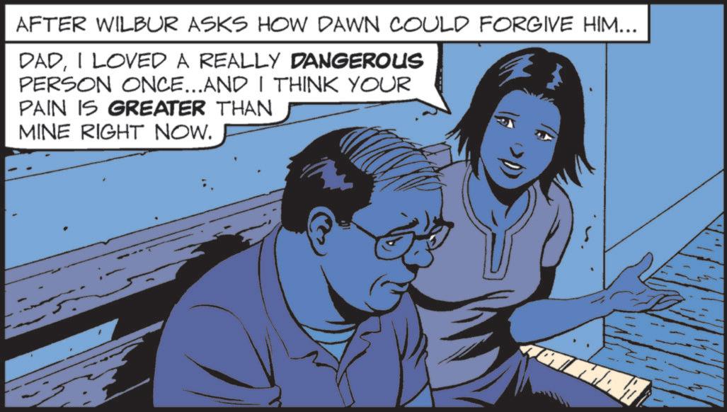 Fictional character OCR: AFTER WILBUR ASKS HOW DAWN COULD FORGIVE HIM... DADI LOVED A REALLY DANGEROUS PERSON ONCE...AND I THINK YOUR PAIN IS GREATER THAN MINE RIGHT NOW. AFTER WILBUR ASKS HOW DAWN COULD FORGIVE HIM ... DADI LOVED A REALLY DANGEROUS PERSON ONCE ... AND I THINK YOUR PAIN IS GREATER THAN MINE RIGHT NOW .