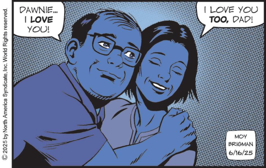 Comic book OCR: © 2025 by North America SyndicateInc. World Rights reserved. DAWNIE... I LOVE YOU! AN I LOVE YOU TOODAD! MOY BRIGMAN 6/16/25 © 2025 by North America SyndicateInc. World Rights reserved . DAWNIE ... I LOVE YOU ! AN I LOVE YOU TOODAD ! MOY BRIGMAN 6/16/25