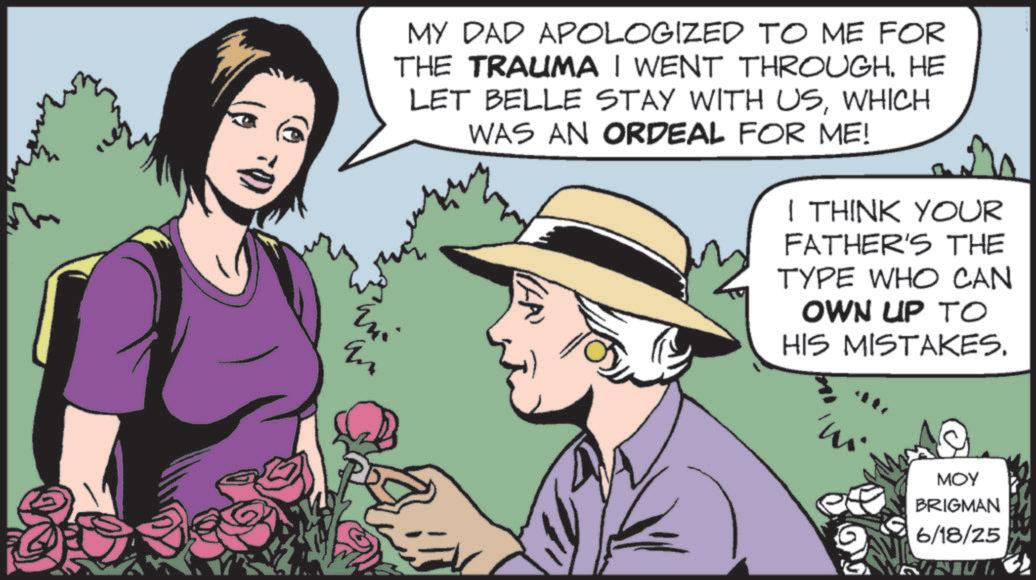 Comic book OCR: MY DAD APOLOGIZED TO ME FOR THE TRAUMA I WENT THROUGH. HE LET BELLE STAY WITH USWHICH WAS AN ORDEAL FOR ME! ???? Mi I THINK YOUR FATHER'S THE TYPE WHO CAN OWN UP TO HIS MISTAKES. m MOY BRIGMAN 6/18/25 MY DAD APOLOGIZED TO ME FOR THE TRAUMA I WENT THROUGH . HE LET BELLE STAY WITH USWHICH WAS AN ORDEAL FOR ME ! ???? Mi I THINK YOUR FATHER'S THE TYPE WHO CAN OWN UP TO HIS MISTAKES . m MOY BRIGMAN 6/18/25