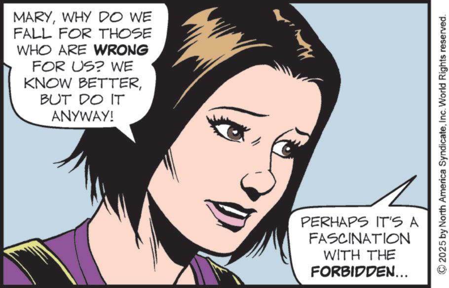 Animated cartoon OCR: MARYWHY DO WE FALL FOR THOSE WHO ARE WRONG FOR US? WE KNOW BETTERBUT DO IT ANYWAY! PERHAPS IT'S A FASCINATION WITH THE FORBIDDEN... 2025 by North America SyndicateInc. World Rights reserved. MARYWHY DO WE FALL FOR THOSE WHO ARE WRONG FOR US ? WE KNOW BETTERBUT DO IT ANYWAY ! PERHAPS IT'S A FASCINATION WITH THE FORBIDDEN ... 2025 by North America SyndicateInc. World Rights reserved .