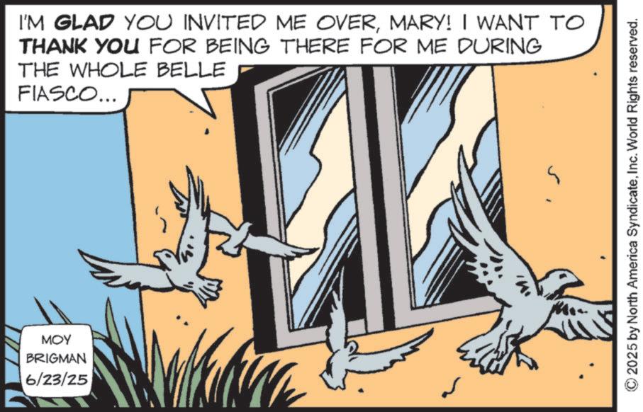 Feather OCR: MOY BRIGMAN 6/23/25 I'M GLAD YOU INVITED ME OVERMARY! I WANT TO THANK YOU FOR BEING THERE FOR ME DURING THE WHOLE BELLE FIASCO... © 2025 by North America SyndicateInc. World Rights reserved. MOY BRIGMAN 6/23/25 I'M GLAD YOU INVITED ME OVERMARY ! I WANT TO THANK YOU FOR BEING THERE FOR ME DURING THE WHOLE BELLE FIASCO ... © 2025 by North America SyndicateInc. World Rights reserved .