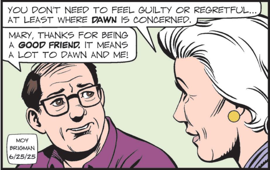 Animated cartoon OCR: YOU DON'T NEED TO FEEL GUILTY OR REGRETFUL... AT LEAST WHERE DAWN IS CONCERNED. MARYTHANKS FOR BEING A GOOD FRIEND. IT MEANS A LOT TO DAWN AND ME! MOY BRIGMAN 6/25/25 YOU DON'T NEED TO FEEL GUILTY OR REGRETFUL ... AT LEAST WHERE DAWN IS CONCERNED . MARYTHANKS FOR BEING A GOOD FRIEND . IT MEANS A LOT TO DAWN AND ME ! MOY BRIGMAN 6/25/25