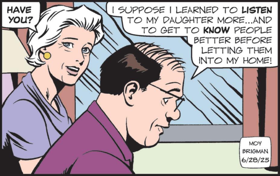 Animated cartoon OCR: HAVE YOU? I SUPPOSE I LEARNED TO LISTEN TO MY DAUGHTER MORE...AND TO GET TO KNOW PEOPLE BETTER BEFORE LETTING THEM INTO MY HOME! MOY BRIGMAN 6/28/25 HAVE YOU ? I SUPPOSE I LEARNED TO LISTEN TO MY DAUGHTER MORE ... AND TO GET TO KNOW PEOPLE BETTER BEFORE LETTING THEM INTO MY HOME ! MOY BRIGMAN 6/28/25