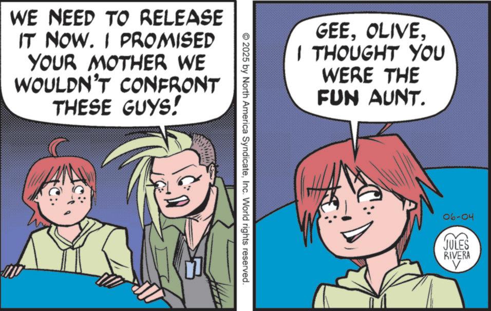 Comics OCR: WE NEED TO RELEASE IT NOW. I PROMISED YOUR MOTHER WE WOULDN'T CONFRONT THESE GUYS! GEEI THOUGHT YOU WERE THE FUN AUNT. 2025 by North America SyndicateInc. World rights reserved. 06-04 JULES RIVERA WE NEED TO RELEASE IT NOW . I PROMISED YOUR MOTHER WE WOULDN'T CONFRONT THESE GUYS ! GEEI THOUGHT YOU WERE THE FUN AUNT . 2025 by North America SyndicateInc. World rights reserved . 06-04 JULES RIVERA