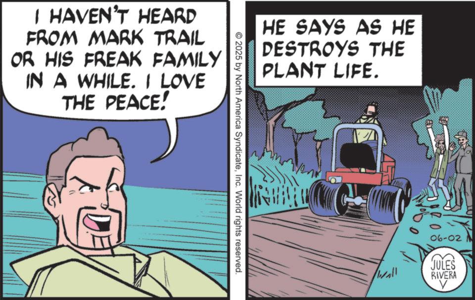Graphics OCR: I HAVEN'T HEARD FROM MARK TRAIL OR HIS FREAK FAMILY IN A WHILE. I LOVE THE PEACE! HE SAYS AS HE DESTROYS THE PLANT LIFE. © 2025 by North America SyndicateInc. World rights reserved. 06-02 N JULES RIVERA wall V I HAVEN'T HEARD FROM MARK TRAIL OR HIS FREAK FAMILY IN A WHILE . I LOVE THE PEACE ! HE SAYS AS HE DESTROYS THE PLANT LIFE . © 2025 by North America SyndicateInc. World rights reserved . 06-02 N JULES RIVERA wall V