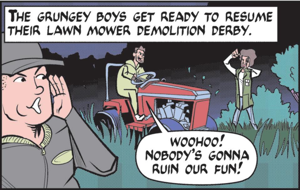 Comics OCR: THE GRUNGEY BOYS GET READY TO RESUME THEIR LAWN MOWER DEMOLITION DERBY. WOOHOO! NOBODY'S GONNA RUIN OUR FUN! THE GRUNGEY BOYS GET READY TO RESUME THEIR LAWN MOWER DEMOLITION DERBY . WOOHOO ! NOBODY'S GONNA RUIN OUR FUN !