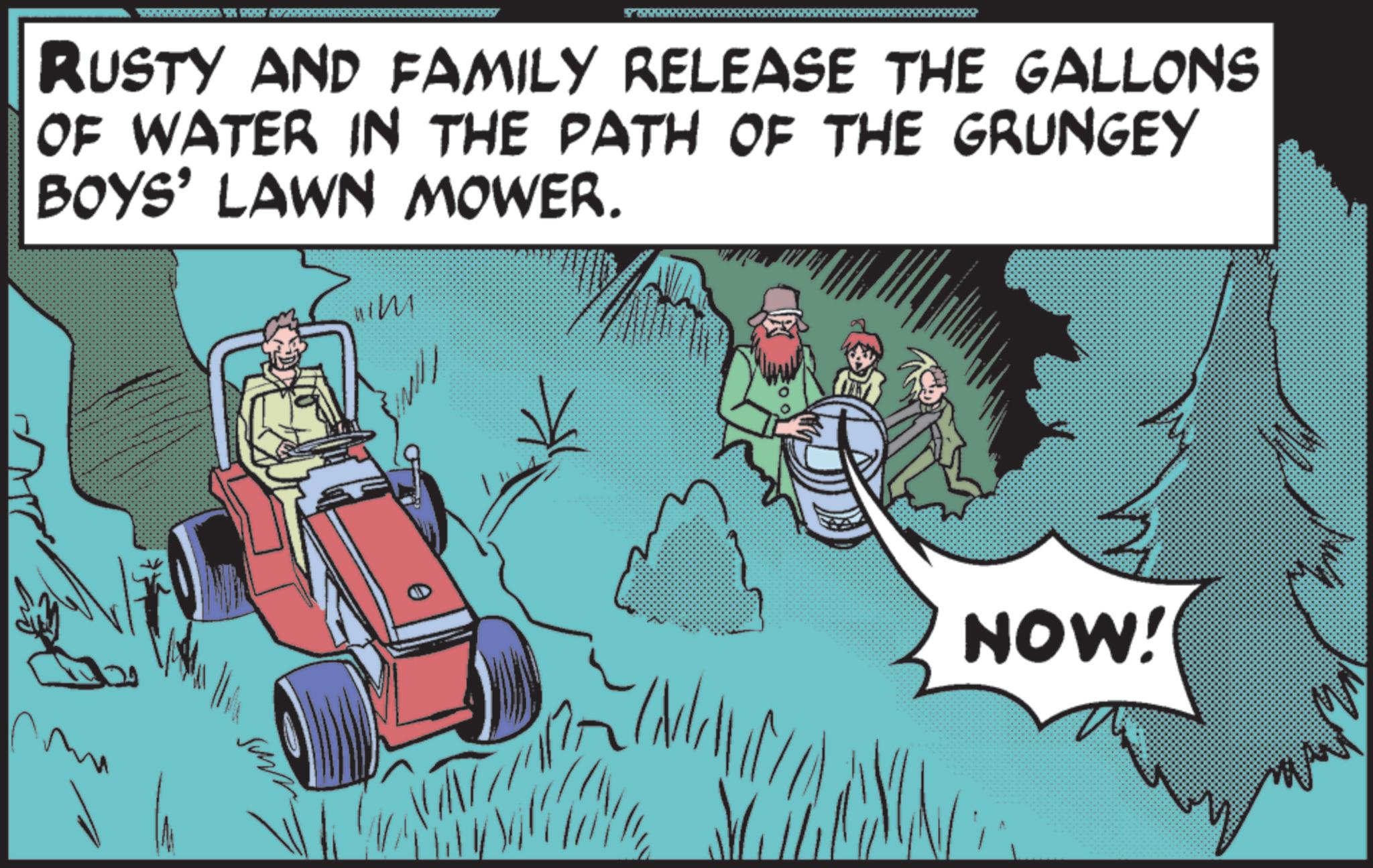 Kit car OCR: 5 296 RUSTY AND FAMILY RELEASE THE GALLONS OF WATER IN THE PATH OF THE GRUNGEY BOYS' LAWN MOWER. NOW! A 5 296 RUSTY AND FAMILY RELEASE THE GALLONS OF WATER IN THE PATH OF THE GRUNGEY BOYS ' LAWN MOWER . NOW ! A