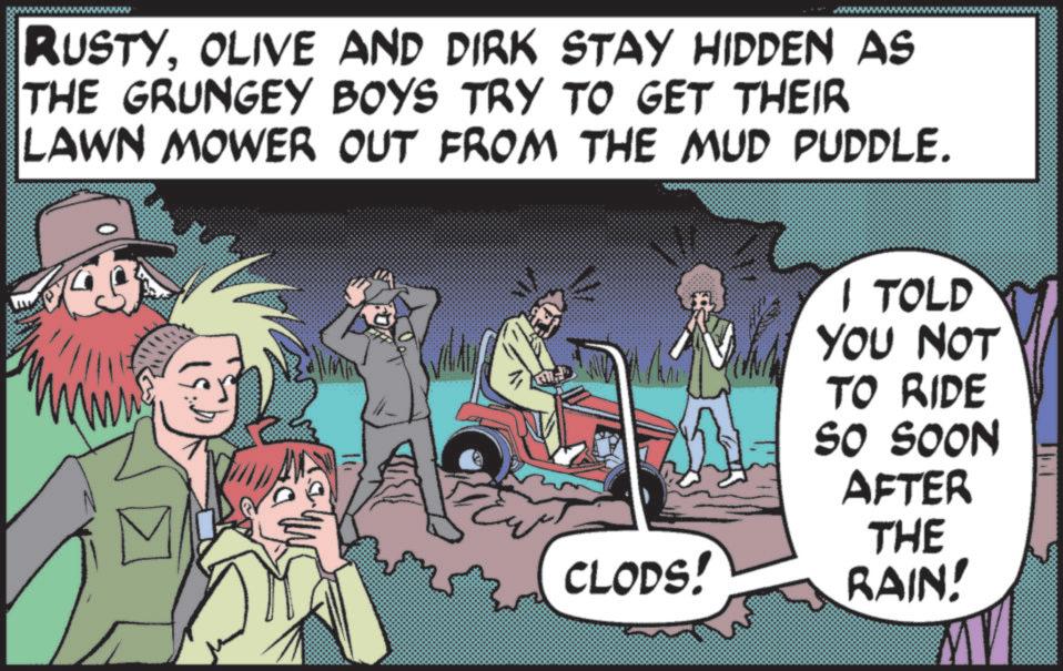Animated cartoon OCR: RUSTYOLIVE AND DIRK STAY HIDDEN AS THE GRUNGEY BOYS TRY TO GET THEIR LAWN MOWER OUT FROM THE MUD PUDDLE. I TOLD YOU NOT TO RIDE SO SOON AFTER CLODS! THE RAIN! RUSTYOLIVE AND DIRK STAY HIDDEN AS THE GRUNGEY BOYS TRY TO GET THEIR LAWN MOWER OUT FROM THE MUD PUDDLE . I TOLD YOU NOT TO RIDE SO SOON AFTER CLODS ! THE RAIN !