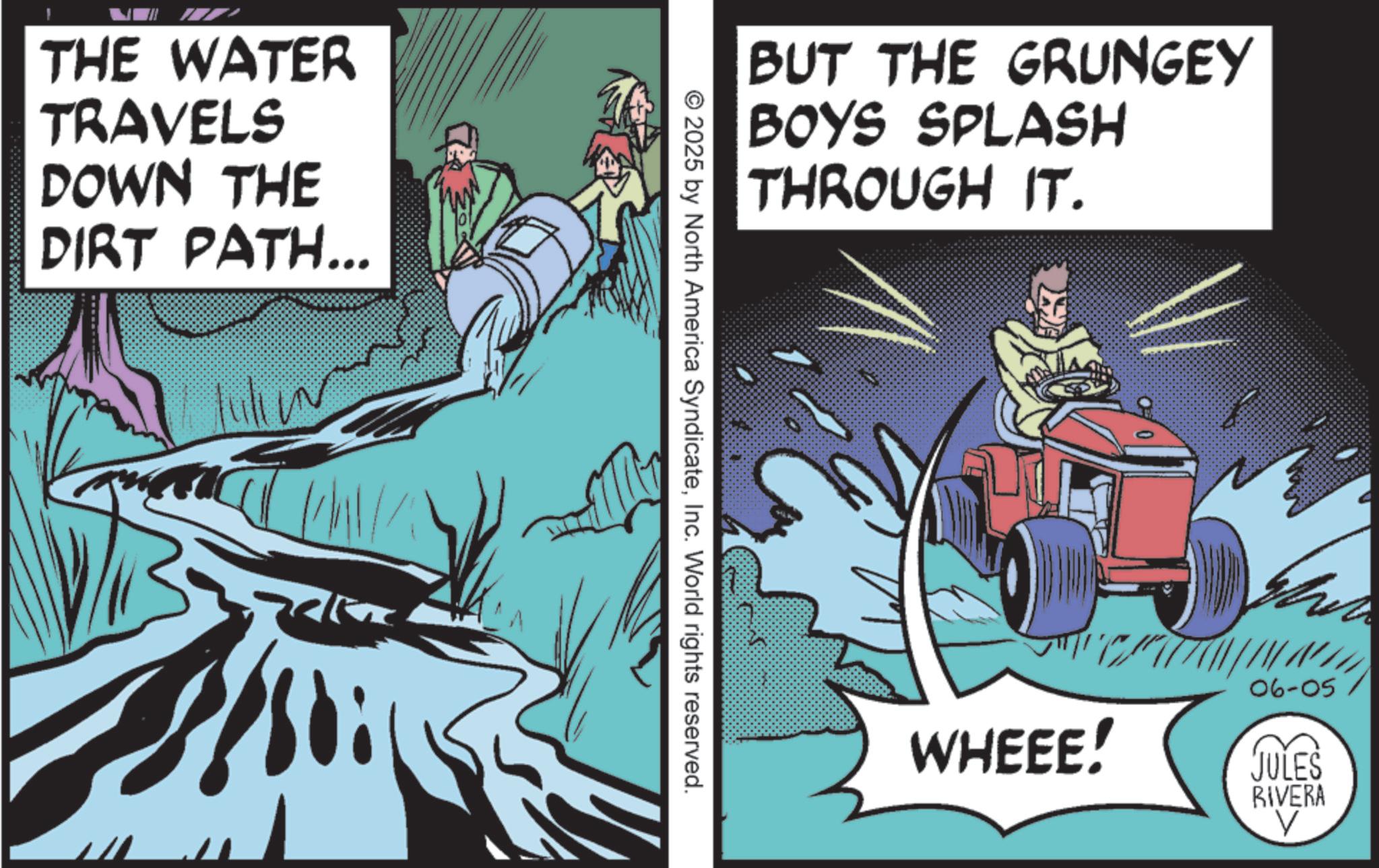 Graphics OCR: THE WATER TRAVELS DOWN THE DIRT PATH... BUT THE GRUNGEY BOYS SPLASH THROUGH IT. © 2025 by North America SyndicateInc. World rights reserved. 06-05 WHEEE! JULES RIVERA V THE WATER TRAVELS DOWN THE DIRT PATH ... BUT THE GRUNGEY BOYS SPLASH THROUGH IT . © 2025 by North America SyndicateInc. World rights reserved . 06-05 WHEEE ! JULES RIVERA V