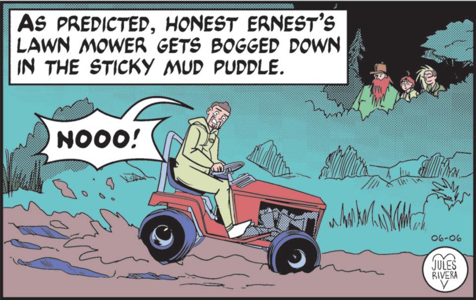 Outdoor Power Equipment OCR: AS PREDICTEDHONEST ERNEST'S LAWN MOWER GETS BOGGED DOWN IN THE STICKY MUD PUDDLE. NOOO! 06-06 JULES RIVERA V AS PREDICTEDHONEST ERNEST'S LAWN MOWER GETS BOGGED DOWN IN THE STICKY MUD PUDDLE . NOOO ! 06-06 JULES RIVERA V