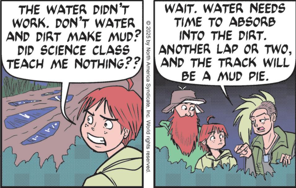 Photo caption OCR: WAIT. WATER NEEDS TIME TO ABSORB INTO THE DIRT. ANOTHER LAP OR TWOAND THE TRACK WILL BE A MUD PIE. THE WATER DIDN'T WORK. DON'T WATER AND DIRT MAKE MUD? DID SCIENCE CLASS TEACH ME NOTHING?? © 2025 by North America SyndicateInc. World rights reserved. WAIT . WATER NEEDS TIME TO ABSORB INTO THE DIRT . ANOTHER LAP OR TWOAND THE TRACK WILL BE A MUD PIE . THE WATER DIDN'T WORK . DON'T WATER AND DIRT MAKE MUD ? DID SCIENCE CLASS TEACH ME NOTHING ?? © 2025 by North America SyndicateInc. World rights reserved .