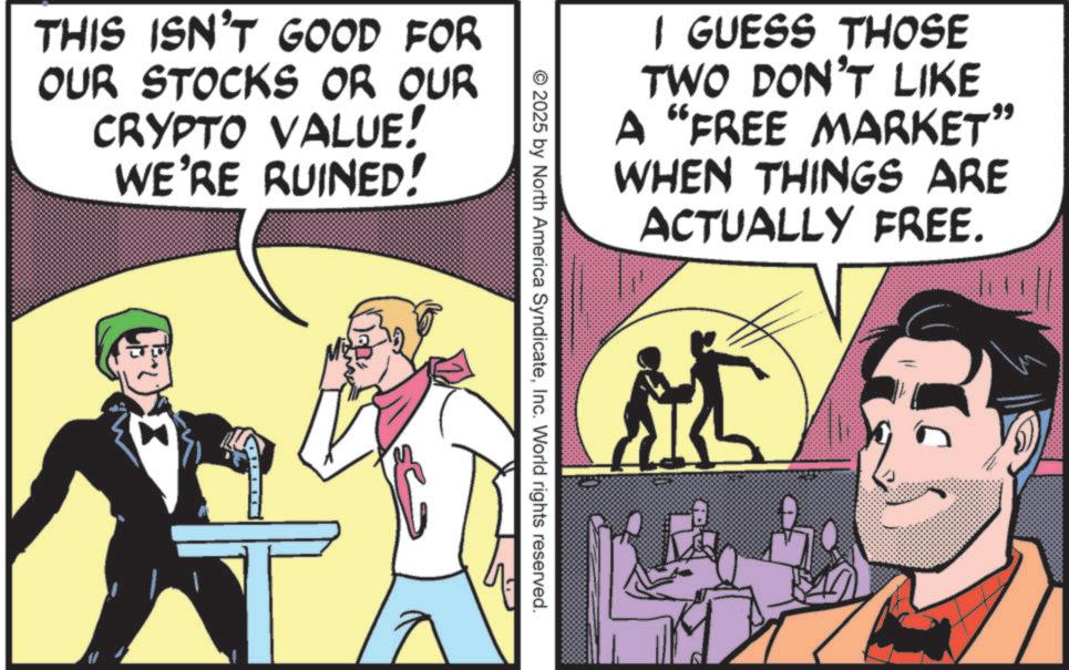 Animated cartoon OCR: THIS ISN'T GOOD FOR OUR STOCKS OR OUR CRYPTO VALUE! WE'RE RUINED! I GUESS THOSE TWO DON'T LIKE A "FREE MARKET" WHEN THINGS ARE ACTUALLY FREE. 2025 by North America SyndicateInc. World rights reserved. THIS ISN'T GOOD FOR OUR STOCKS OR OUR CRYPTO VALUE ! WE'RE RUINED ! I GUESS THOSE TWO DON'T LIKE A " FREE MARKET " WHEN THINGS ARE ACTUALLY FREE . 2025 by North America SyndicateInc. World rights reserved .