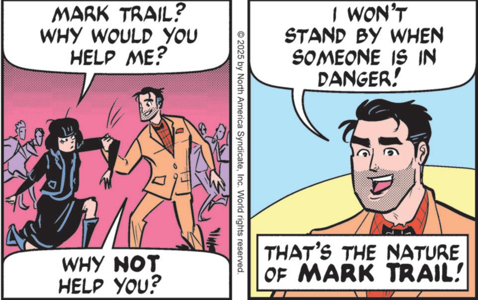 Publication OCR: MARK TRAIL? WHY WOULD YOU HELP ME? WHY NOT HELP YOU? I WON'T STAND BY WHEN SOMEONE IS IN DANGER! © 2025 by North America SyndicateInc. World rights reserved. THAT'S THE NATURE OF MARK TRAIL! MARK TRAIL ? WHY WOULD YOU HELP ME ? WHY NOT HELP YOU ? I WON'T STAND BY WHEN SOMEONE IS IN DANGER ! © 2025 by North America SyndicateInc. World rights reserved . THAT'S THE NATURE OF MARK TRAIL !