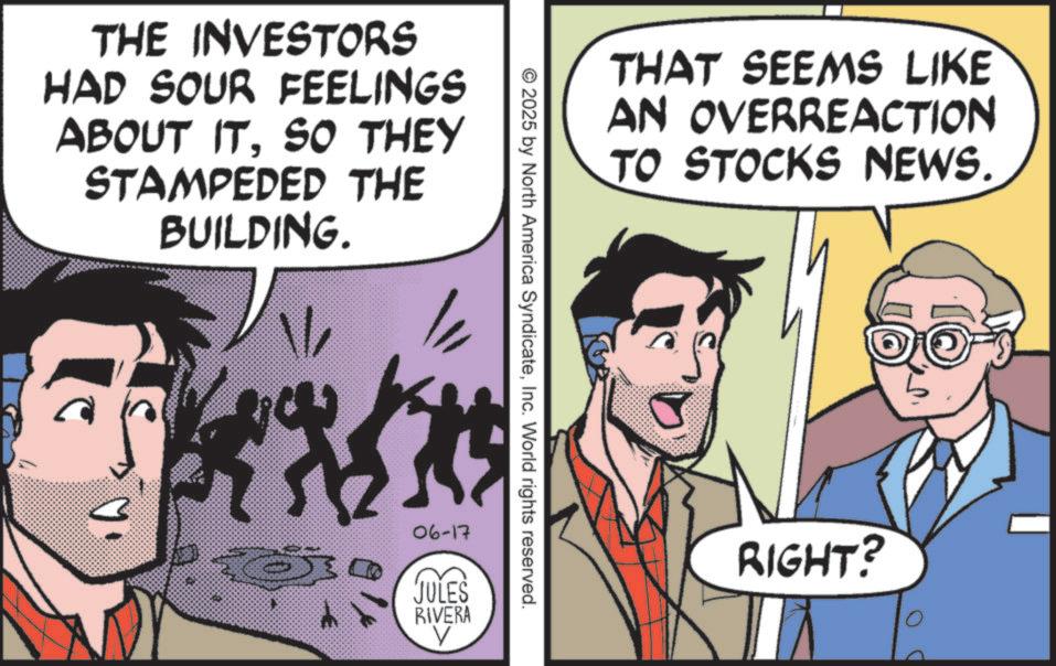 Publication OCR: THAT SEEMS LIKE AN OVERREACTION TO STOCKS NEWS. THE INVESTORS HAD SOUR FEELINGS ABOUT ITSO THEY STAMPEDED THE BUILDING. 1/ ? © 2025 by North America SyndicateInc. World rights reserved. 06-17 JULES RIVERA RIGHT? THAT SEEMS LIKE AN OVERREACTION TO STOCKS NEWS . THE INVESTORS HAD SOUR FEELINGS ABOUT ITSO THEY STAMPEDED THE BUILDING . 1 / ? © 2025 by North America SyndicateInc. World rights reserved . 06-17 JULES RIVERA RIGHT ?