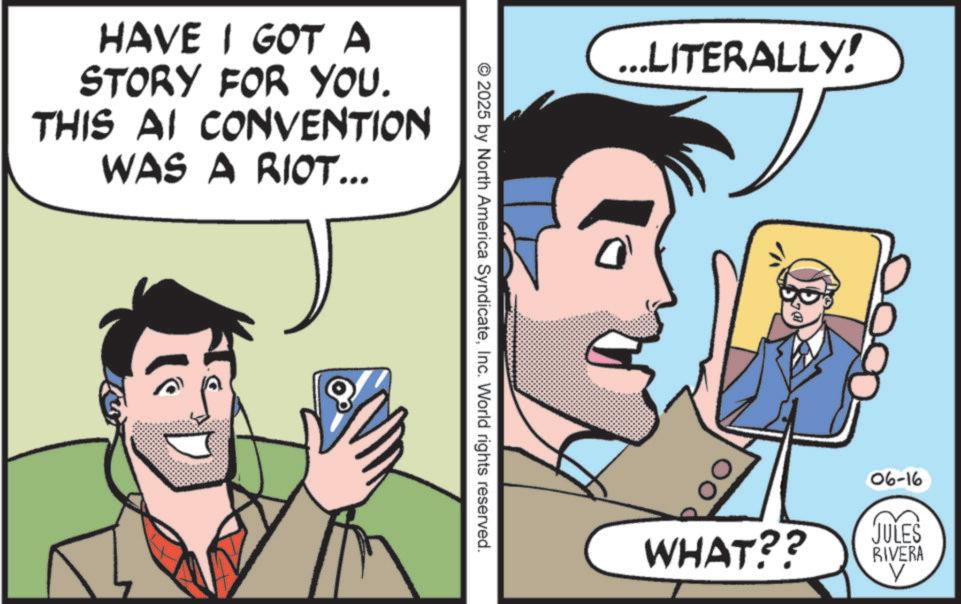 Fictional character OCR: HAVE I GOT A STORY FOR YOU. THIS AI CONVENTION WAS A RIOT... © 2025 by North America SyndicateInc. World rights reserved. ...LITERALLY! J WHAT?? 06-16 JULES RIVERA V HAVE I GOT A STORY FOR YOU . THIS AI CONVENTION WAS A RIOT ... © 2025 by North America SyndicateInc. World rights reserved . ... LITERALLY ! J WHAT ?? 06-16 JULES RIVERA V