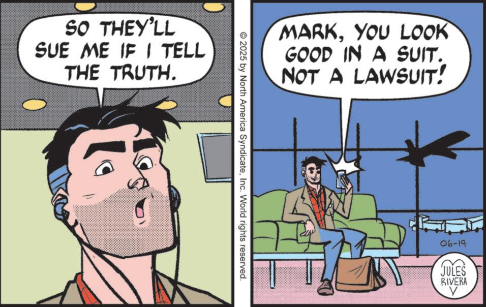 Animated cartoon OCR: SO THEY'LL SUE ME IF I TELL THE TRUTH. MARKYOU LOOK GOOD IN A SUIT. NOT A LAWSUIT! © 2025 by North America SyndicateInc. World rights reserved. 06-19 JULES RIVERA V SO THEY'LL SUE ME IF I TELL THE TRUTH . MARKYOU LOOK GOOD IN A SUIT . NOT A LAWSUIT ! © 2025 by North America SyndicateInc. World rights reserved . 06-19 JULES RIVERA V