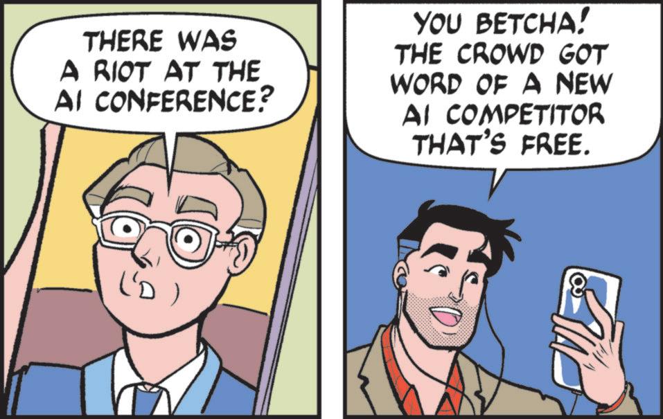 Animated cartoon OCR: THERE WAS A RIOT AT THE AI CONFERENCE? YOU BETCHA! THE CROWD GOT WORD OF A NEW AI COMPETITOR THAT'S FREE. L'D THERE WAS A RIOT AT THE AI CONFERENCE ? YOU BETCHA ! THE CROWD GOT WORD OF A NEW AI COMPETITOR THAT'S FREE . L'D