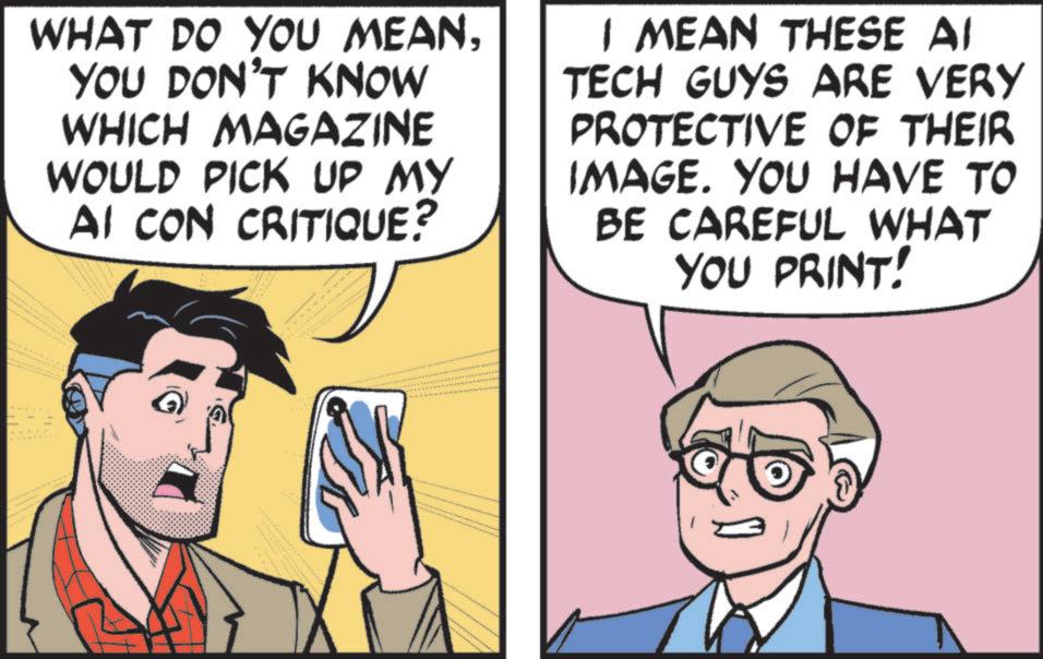 Fictional character OCR: WHAT DO YOU MEANYOU DON'T KNOW WHICH MAGAZINE WOULD PICK UP MY AI CON CRITIQUE? I MEAN THESE AI TECH GUYS ARE VERY PROTECTIVE OF THEIR IMAGE. YOU HAVE TO BE CAREFUL WHAT YOU PRINT! WHAT DO YOU MEANYOU DON'T KNOW WHICH MAGAZINE WOULD PICK UP MY AI CON CRITIQUE ? I MEAN THESE AI TECH GUYS ARE VERY PROTECTIVE OF THEIR IMAGE . YOU HAVE TO BE CAREFUL WHAT YOU PRINT !