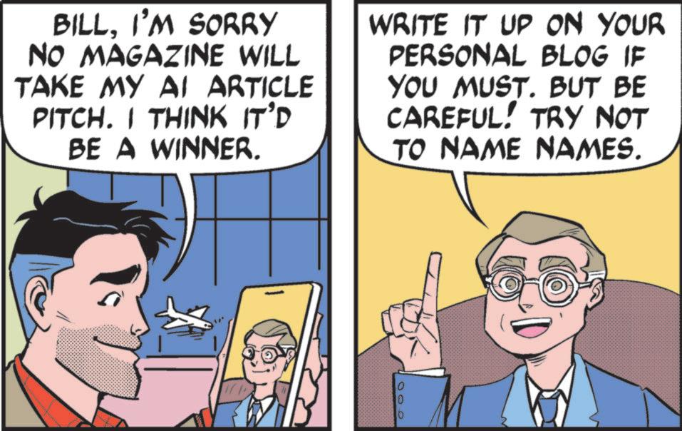 Publication OCR: BILLI'M SORRY NO MAGAZINE WILL TAKE MY AI ARTICLE PITCH. I THINK IT'D BE A WINNER. WRITE IT UP ON YOUR PERSONAL BLOG IF YOU MUST. BUT BE CAREFUL! TRY NOT TO NAME NAMES. 0 10 0 BILLI'M SORRY NO MAGAZINE WILL TAKE MY AI ARTICLE PITCH . I THINK IT'D BE A WINNER . WRITE IT UP ON YOUR PERSONAL BLOG IF YOU MUST . BUT BE CAREFUL ! TRY NOT TO NAME NAMES . 0 10 0