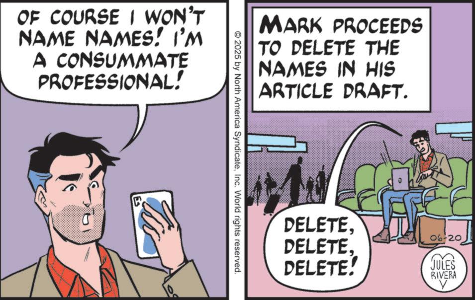 Publication OCR: OF COURSE I WON'T NAME NAMES! I'M A CONSUMMATE PROFESSIONAL! 19 ? © 2025 by North America SyndicateInc. World rights reserved. MARK PROCEEDS TO DELETE THE NAMES IN HIS ARTICLE DRAFT. DELETEDELETE. DELETE! 06-20 JULES RIVERA V OF COURSE I WON'T NAME NAMES ! I'M A CONSUMMATE PROFESSIONAL ! 19 ? © 2025 by North America SyndicateInc. World rights reserved . MARK PROCEEDS TO DELETE THE NAMES IN HIS ARTICLE DRAFT . DELETEDELETE . DELETE ! 06-20 JULES RIVERA V