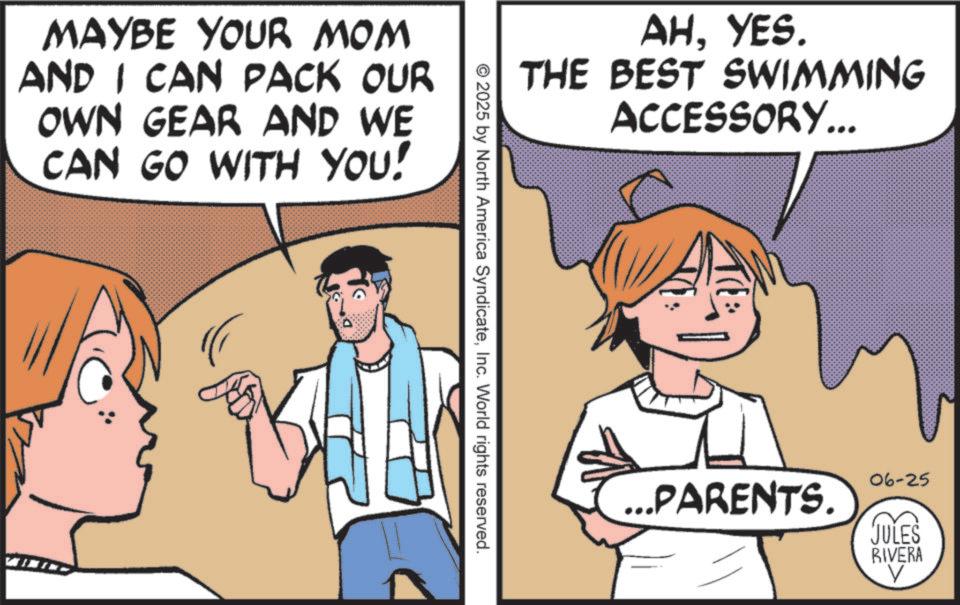 Fiction OCR: MAYBE YOUR MOM AND I CAN PACK OUR OWN GEAR AND WE CAN GO WITH YOU! C AHYES. THE BEST SWIMMING ACCESSORY... 2025 by North America SyndicateInc. World rights reserved. ...PARENTS. 06-25 JULES RIVERA MAYBE YOUR MOM AND I CAN PACK OUR OWN GEAR AND WE CAN GO WITH YOU ! C AHYES . THE BEST SWIMMING ACCESSORY ... 2025 by North America SyndicateInc. World rights reserved . ... PARENTS . 06-25 JULES RIVERA