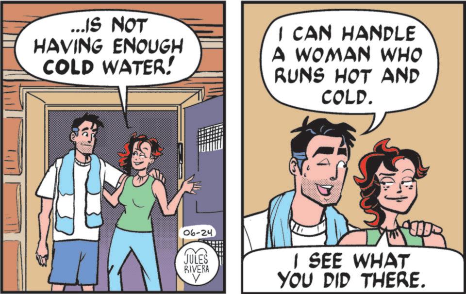 Animated cartoon OCR: ... IS NOT HAVING ENOUGH COLD WATER! I CAN HANDLE A WOMAN WHO RUNS HOT AND COLD. 06-24 JULES RIVERA ? I SEE WHAT YOU DID THERE. ... IS NOT HAVING ENOUGH COLD WATER ! I CAN HANDLE A WOMAN WHO RUNS HOT AND COLD . 06-24 JULES RIVERA ? I SEE WHAT YOU DID THERE .
