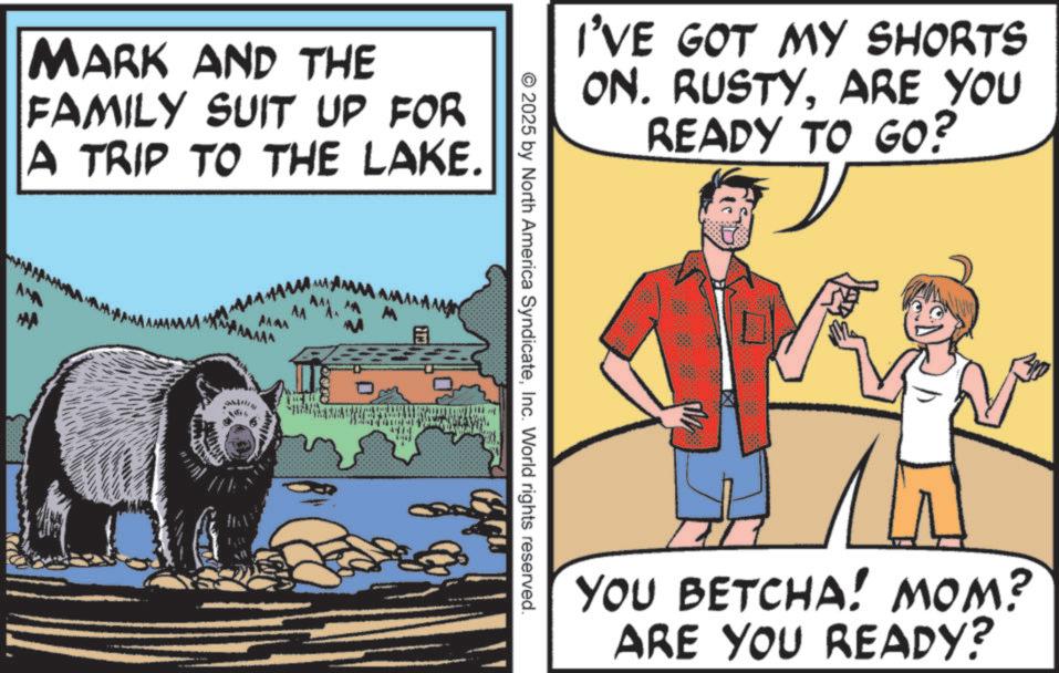Grizzly bear OCR: MARK AND THE FAMILY SUIT UP FOR A TRIP TO THE LAKE. AMA I'VE GOT MY SHORTS ON. RUSTYARE YOU READY TO GO? 2025 by North America SyndicateInc. World rights reserved. YOU BETCHA! MOM? ARE YOU READY? MARK AND THE FAMILY SUIT UP FOR A TRIP TO THE LAKE . AMA I'VE GOT MY SHORTS ON . RUSTYARE YOU READY TO GO ? 2025 by North America SyndicateInc. World rights reserved . YOU BETCHA ! MOM ? ARE YOU READY ?