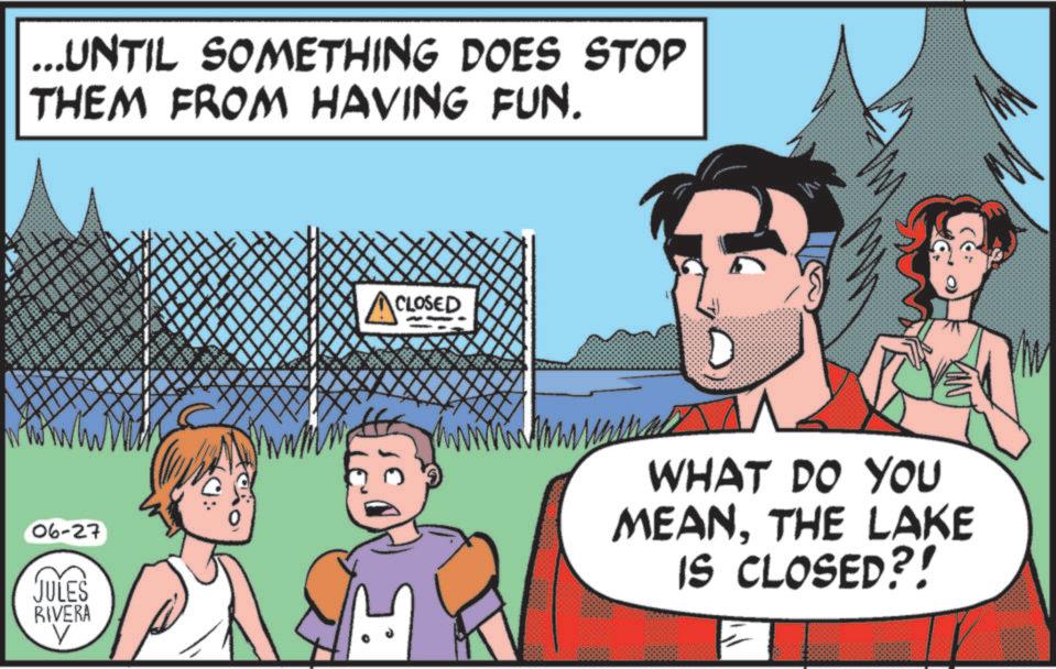 Publication OCR: ...UNTIL SOMETHING DOES STOP THEM FROM HAVING FUN. *** VANS COL 06-27 JULES RIVERA V ACLOSED KIN WHAT DO YOU MEANTHE LAKE IS CLOSED?! ... UNTIL SOMETHING DOES STOP THEM FROM HAVING FUN . *** VANS COL 06-27 JULES RIVERA V ACLOSED KIN WHAT DO YOU MEANTHE LAKE IS CLOSED ?!