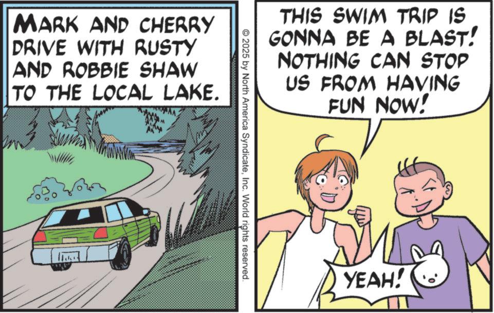 Comic book OCR: MARK AND CHERRY DRIVE WITH RUSTY AND ROBBIE SHAW TO THE LOCAL LAKE. M THIS SWIM TRIP IS GONNA BE A BLAST! NOTHING CAN STOP US FROM HAVING FUN NOW! ©2025 by North America SyndicateInc. World rights reserved. YEAH! MARK AND CHERRY DRIVE WITH RUSTY AND ROBBIE SHAW TO THE LOCAL LAKE . M THIS SWIM TRIP IS GONNA BE A BLAST ! NOTHING CAN STOP US FROM HAVING FUN NOW ! © 2025 by North America SyndicateInc. World rights reserved . YEAH !