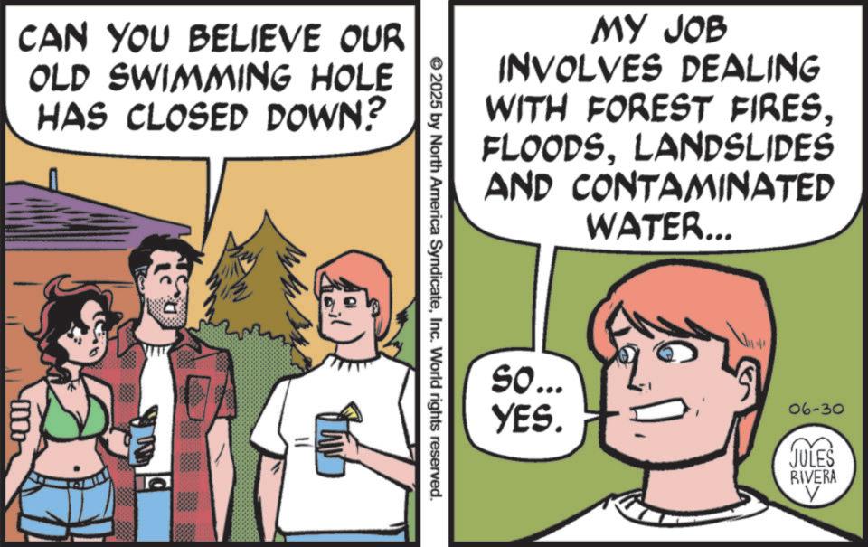 Animation OCR: CAN YOU BELIEVE OUR OLD SWIMMING HOLE HAS CLOSED DOWN? MY JOB INVOLVES DEALING WITH FOREST FIRESLANDSLIDES AND CONTAMINATED WATER... © 2025 by North America SyndicateInc. World rights reserved. So... YES. 06-30 JULES RIVERA V CAN YOU BELIEVE OUR OLD SWIMMING HOLE HAS CLOSED DOWN ? MY JOB INVOLVES DEALING WITH FOREST FIRESLANDSLIDES AND CONTAMINATED WATER ... © 2025 by North America SyndicateInc. World rights reserved . So ... YES . 06-30 JULES RIVERA V