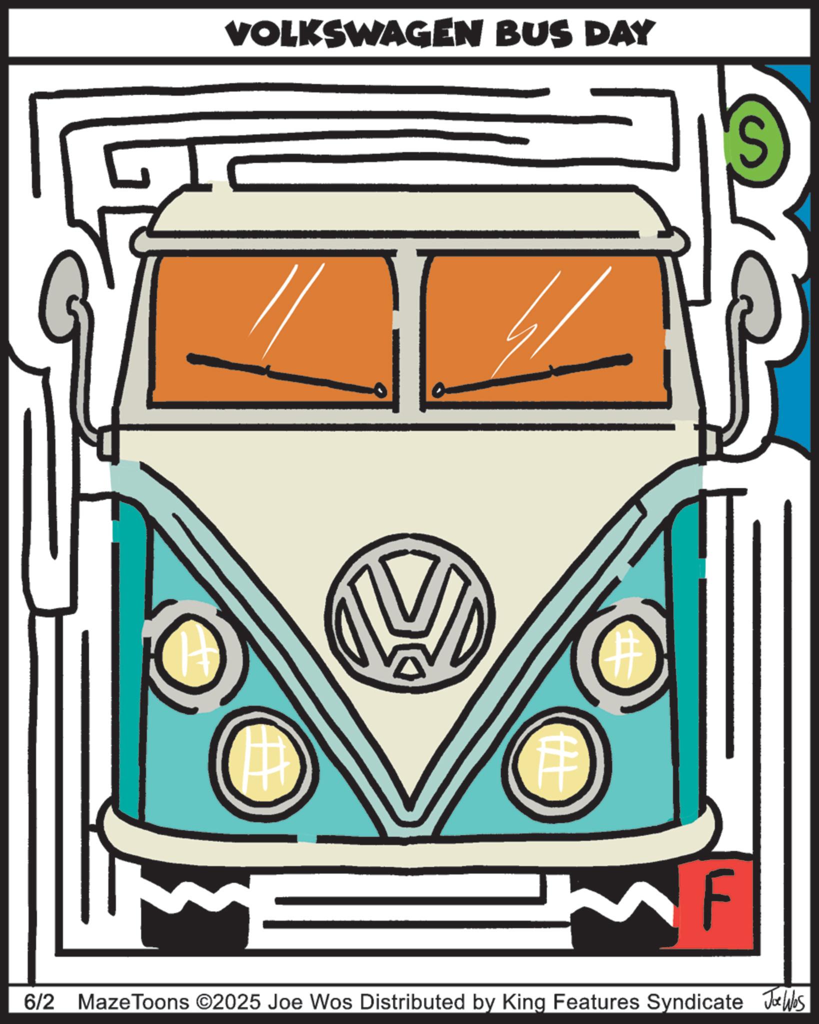 Hood OCR: VOLKSWAGEN BUS DAY S ? F 6/2 Maze Toons ©2025 Joe Wos Distributed by King Features Syndicate Joe Was VOLKSWAGEN BUS DAY S ? F 6/2 Maze Toons © 2025 Joe Wos Distributed by King Features Syndicate Joe Was