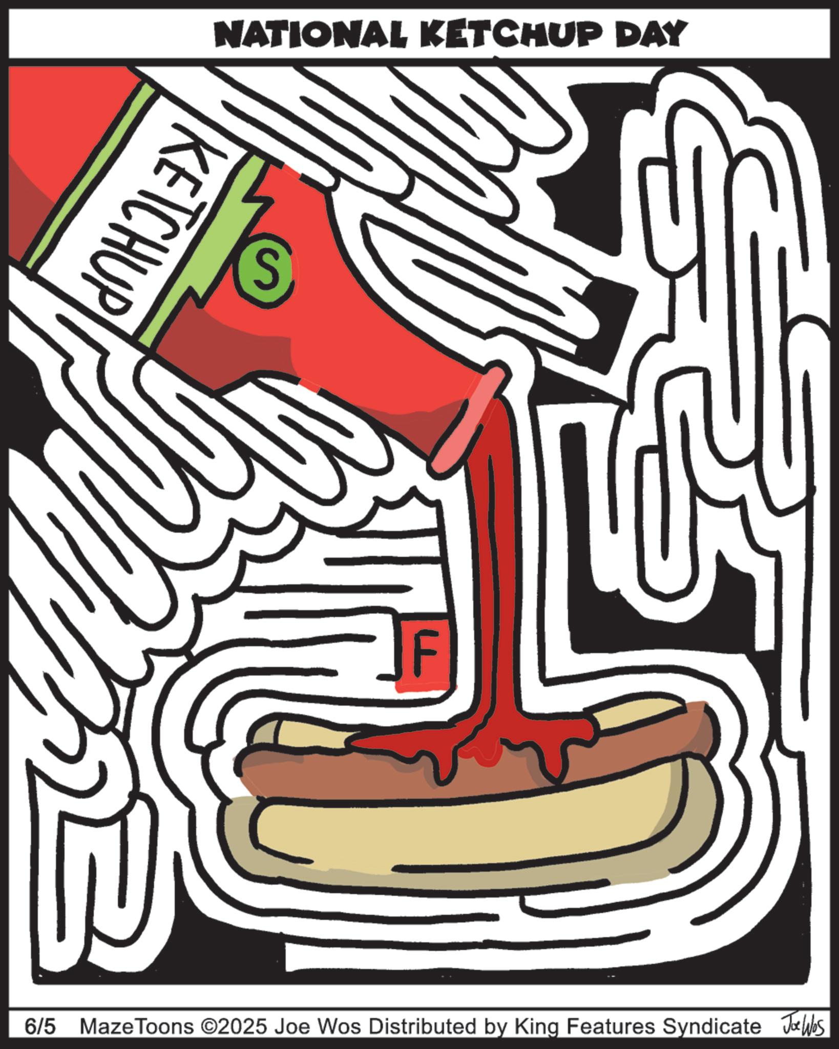 American cuisine OCR: NATIONAL KETCHUP DAY KETCHUP S F 6/5 Maze Toons ©2025 Joe Wos Distributed by King Features Syndicate Jobs NATIONAL KETCHUP DAY KETCHUP S F 6/5 Maze Toons © 2025 Joe Wos Distributed by King Features Syndicate Jobs
