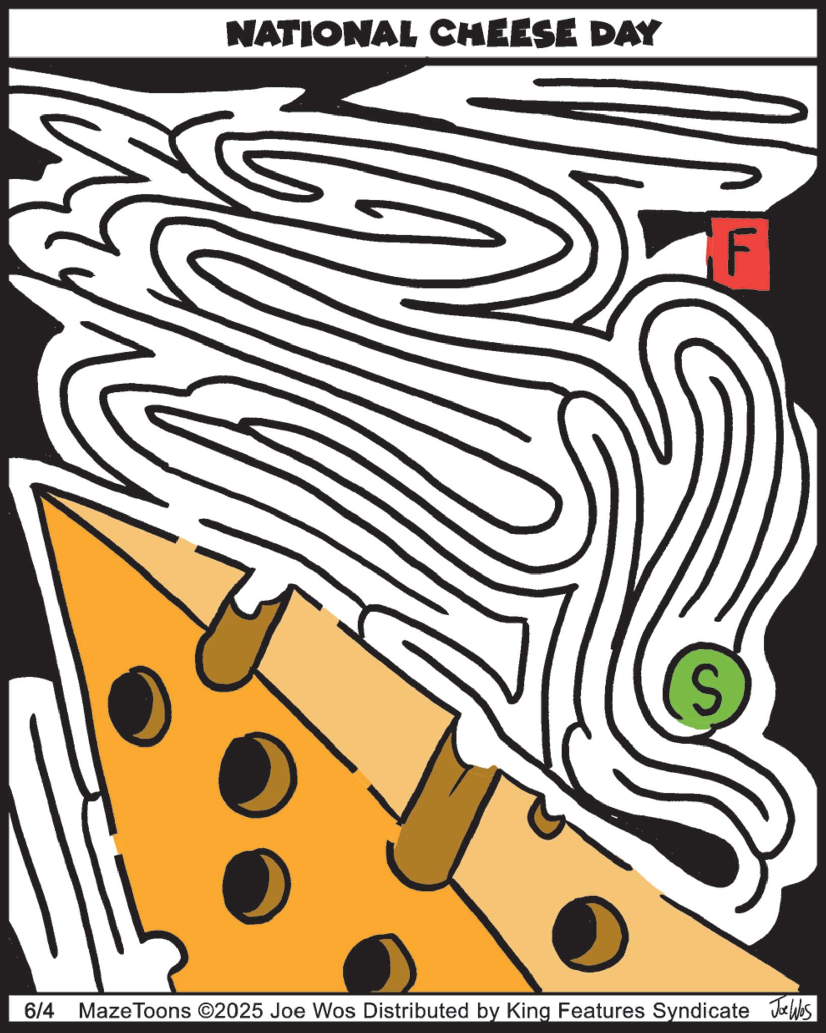 Graphic design OCR: NATIONAL CHEESE DAY S F 6/4 Maze Toons ©2025 Joe Wos Distributed by King Features Syndicate Joe Was NATIONAL CHEESE DAY S F 6/4 Maze Toons © 2025 Joe Wos Distributed by King Features Syndicate Joe Was