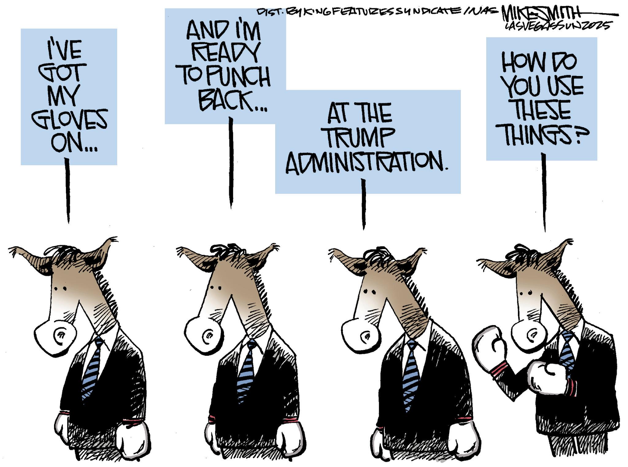 Horse OCR: I'VE GOT MY GLOVES ON... AND I'M READY TO PUNCH DIST. BY KING FEATURES SYNDICATE INAS MIKESMITH LASVEGASSUN2025 HOW DO BACK... AT THE TRUMP ADMINISTRATION. YOU USE THESE THINGS? I'VE GOT MY GLOVES ON ... AND I'M READY TO PUNCH DIST . BY KING FEATURES SYNDICATE INAS MIKESMITH LASVEGASSUN2025 HOW DO BACK ... AT THE TRUMP ADMINISTRATION . YOU USE THESE THINGS ?