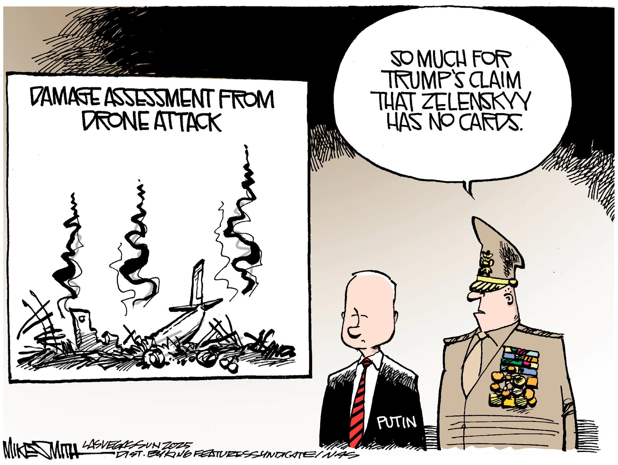 Photo caption OCR: DAMAGE ASSESSMENT FROM DRONE ATTACK SO MUCH FOR TRUMP'S CLAIM THAT ZELENSKYY HAS NO CARDS. PUTIN MIKE SMITH 4 LASVEGASSUN 2025 "DIST. BYKING FEATURESSYNDICATE/NAS DAMAGE ASSESSMENT FROM DRONE ATTACK SO MUCH FOR TRUMP'S CLAIM THAT ZELENSKYY HAS NO CARDS . PUTIN MIKE SMITH 4 LASVEGASSUN 2025 " DIST . BYKING FEATURESSYNDICATE / NAS