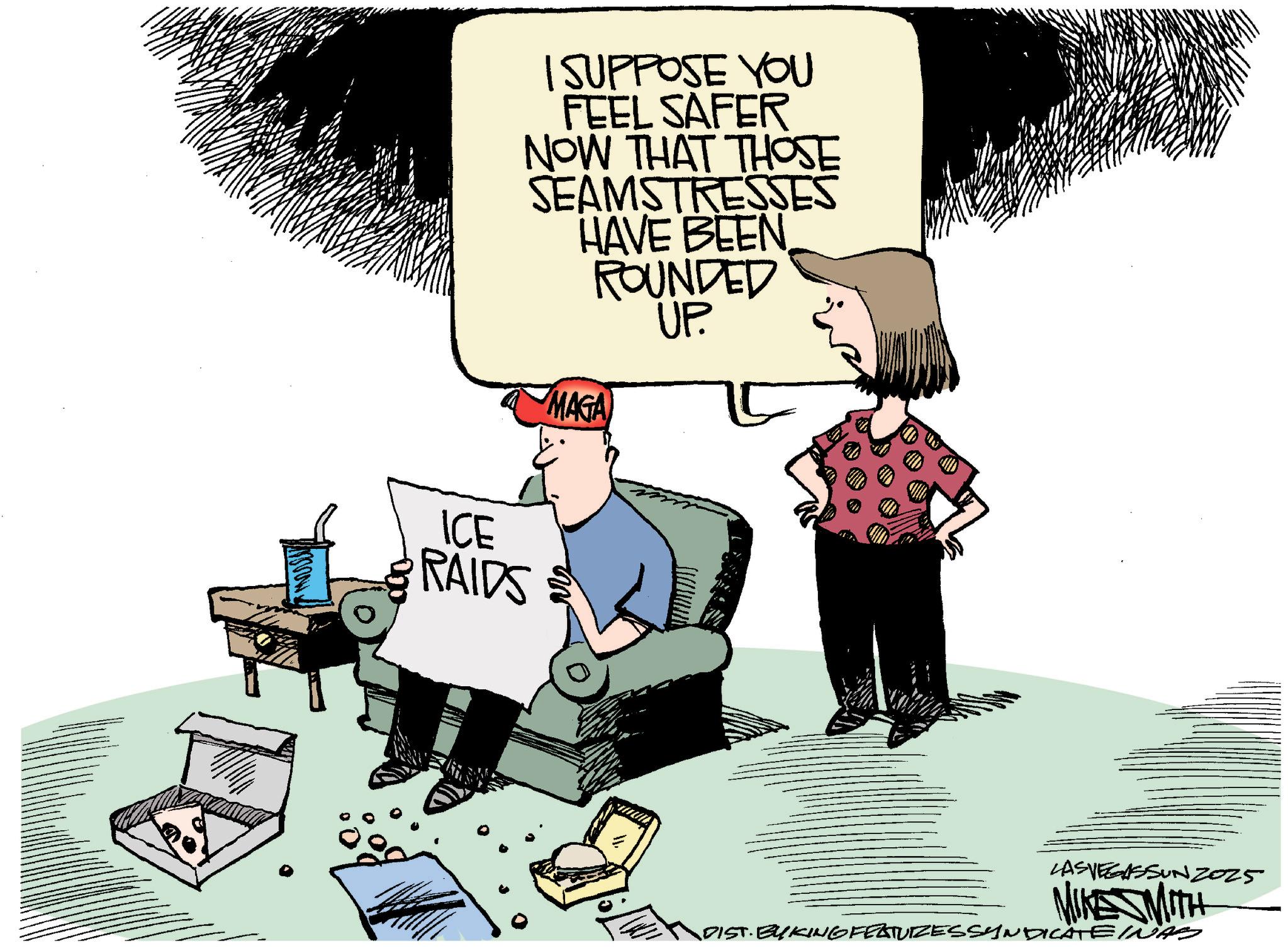 Clip art OCR: I SUPPOSE YOU FEEL SAFER NOW THAT THOSE SEAMSTRESSES HAVE BEEN ROUNDED UP. MAGA ICE RAIDS LAS VEGASSUNZ025 MIKE SMITH „DIST. BYKING FEATURES SYNDICATEINAS I SUPPOSE YOU FEEL SAFER NOW THAT THOSE SEAMSTRESSES HAVE BEEN ROUNDED UP . MAGA ICE RAIDS LAS VEGASSUNZ025 MIKE SMITH „ DIST . BYKING FEATURES SYNDICATEINAS