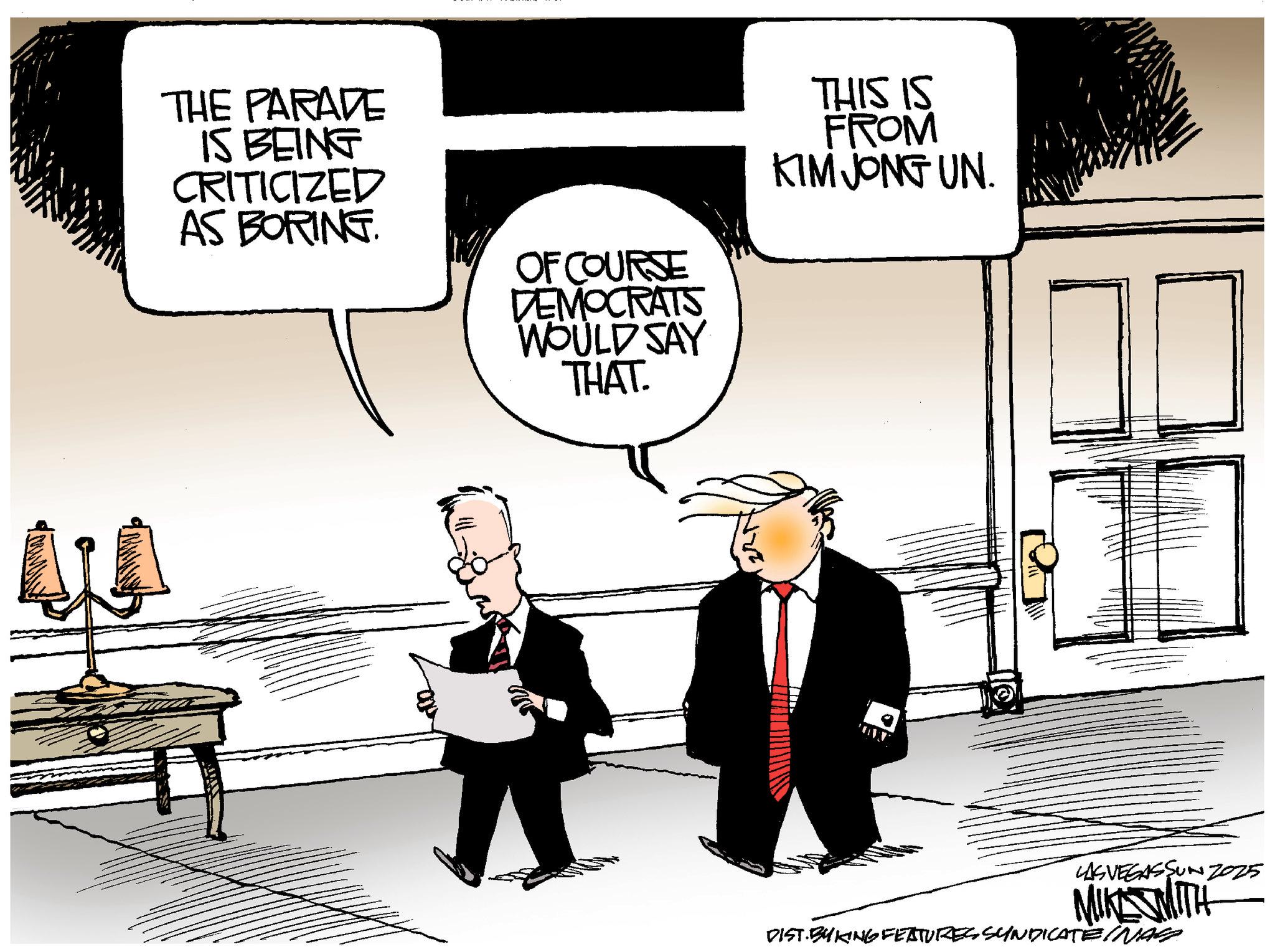 Animated cartoon OCR: THE PARADE IS BEING CRITICIZED AS BORING. OF COURSE DEMOCRATS WOULD SAY THAT. THIS IS FROM KIM JONG UN LAS VEGASSUNZ025 MIKE MITH DIST. BY KING FEATURES SYNDICATE INAS THE PARADE IS BEING CRITICIZED AS BORING . OF COURSE DEMOCRATS WOULD SAY THAT . THIS IS FROM KIM JONG UN LAS VEGASSUNZ025 MIKE MITH DIST . BY KING FEATURES SYNDICATE INAS