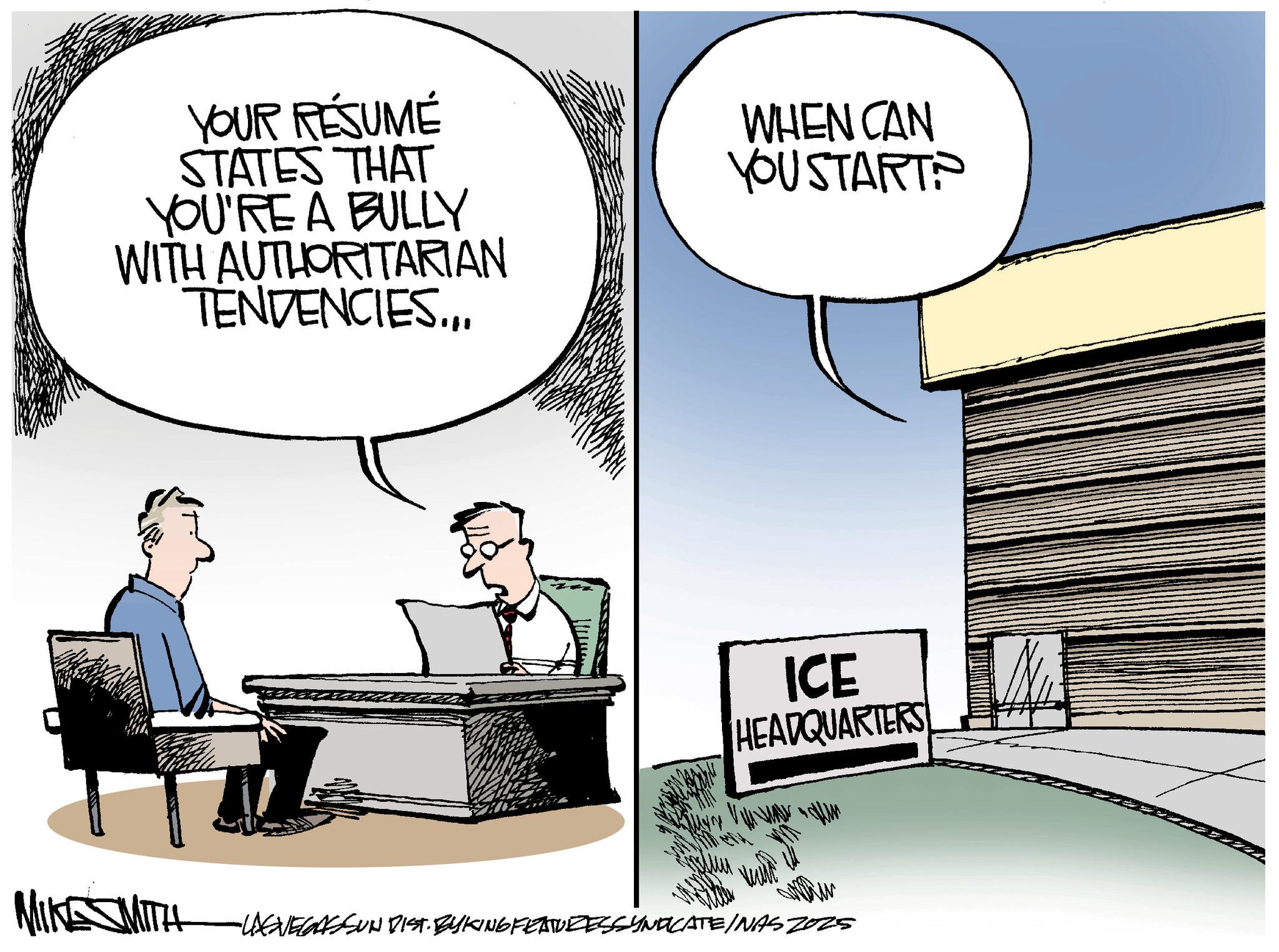 Businessperson OCR: YOUR RÉSUMÉ STATES THAT YOU'RE A BULLY WITH AUTHORITARIAN TENDENCIES.. WHEN CAN YOU START? MIKE SMIT ICE HEADQUARTERS -USVEGASSUN DIST. BYKING FEATURESSYNDICATE/NAS 2025 YOUR RÉSUMÉ STATES THAT YOU'RE A BULLY WITH AUTHORITARIAN TENDENCIES .. WHEN CAN YOU START ? MIKE SMIT ICE HEADQUARTERS -USVEGASSUN DIST . BYKING FEATURESSYNDICATE / NAS 2025