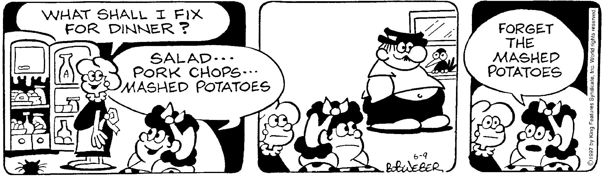 Animated cartoon OCR: WHAT SHALL I FIX FOR DINNER? SALAD... PORK CHOPS... MASHED POTATOES 6-9 BOBWEBER FORGET THE MASHED POTATOES 1997 by King Features SyndicateInc. World rights reserved. WHAT SHALL I FIX FOR DINNER ? SALAD ... PORK CHOPS ... MASHED POTATOES 6-9 BOBWEBER FORGET THE MASHED POTATOES 1997 by King Features SyndicateInc. World rights reserved .