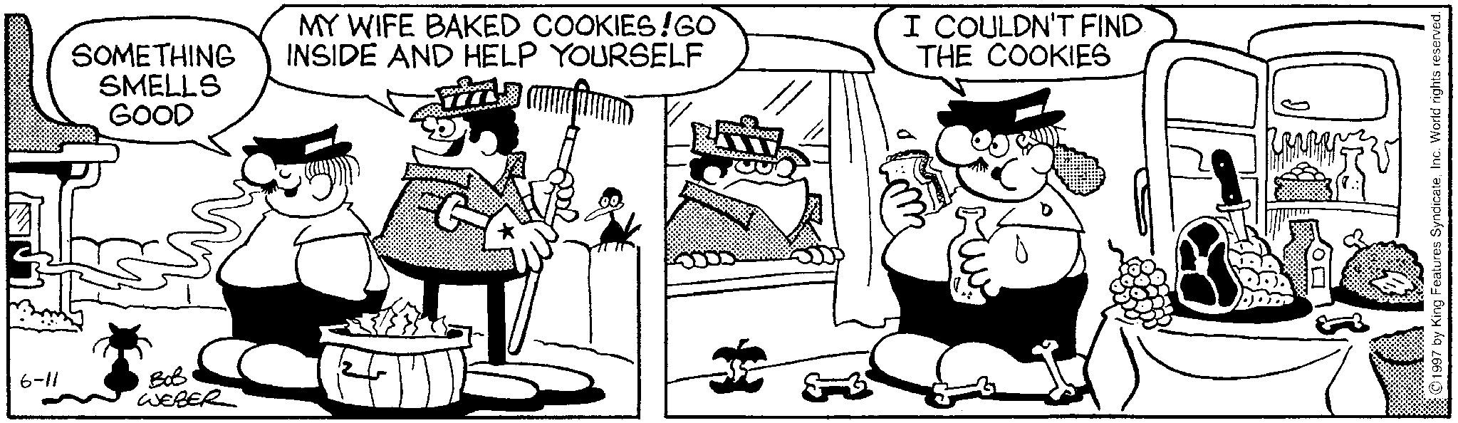 Animation OCR: 6-11 SOMETHING SMELLS GOOD MY WIFE BAKED COOKIES!GO INSIDE AND HELP YOURSELF I COULDN'T FIND THE COOKIES ??? WEBER 1997 by King Features SyndicateInc. World rights reserved. 6-11 SOMETHING SMELLS GOOD MY WIFE BAKED COOKIES ! GO INSIDE AND HELP YOURSELF I COULDN'T FIND THE COOKIES ??? WEBER 1997 by King Features SyndicateInc. World rights reserved .