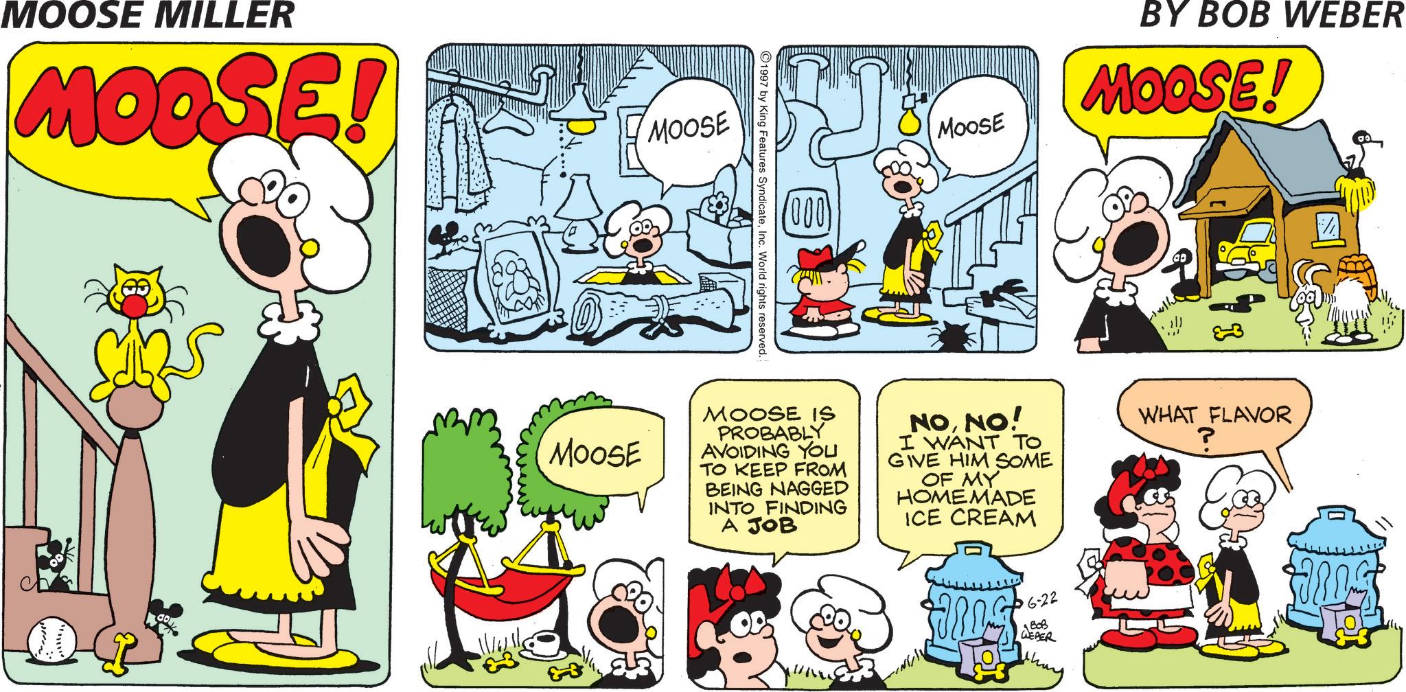 Comic book OCR: MOOSE MILLER MOOSE MOOSE (000) Moose BY BOB WEBER MOOSE! 1997 by King Features SyndicateInc. World rights reserved. ap MOOSE MOOSE IS PROBABLY AVOIDING YOU TO KEEP FROM BEING NAGGED INTO FINDING A JOB NONO! I WANT TO GIVE HIM SOME OF MY HOMEMADE ICE CREAM WHAT FLAVOR P 6-22 B0B WEBER MOOSE MILLER MOOSE MOOSE ( 000 ) Moose BY BOB WEBER MOOSE ! 1997 by King Features SyndicateInc. World rights reserved . ap MOOSE MOOSE IS PROBABLY AVOIDING YOU TO KEEP FROM BEING NAGGED INTO FINDING A JOB NONO ! I WANT TO GIVE HIM SOME OF MY HOMEMADE ICE CREAM WHAT FLAVOR P 6-22 B0B WEBER