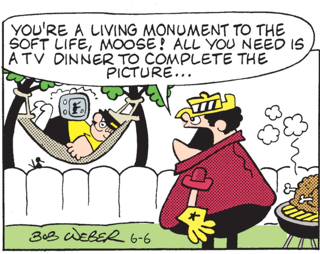 Fictional character OCR: YOU'RE A LIVING MONUMENT TO THE SOFT LIFEMOOSE! ALL YOU NEED IS ATV DINNER TO COMPLETE THE PICTURE... D BOB WEBER 6-6 YOU'RE A LIVING MONUMENT TO THE SOFT LIFEMOOSE ! ALL YOU NEED IS ATV DINNER TO COMPLETE THE PICTURE ... D BOB WEBER 6-6