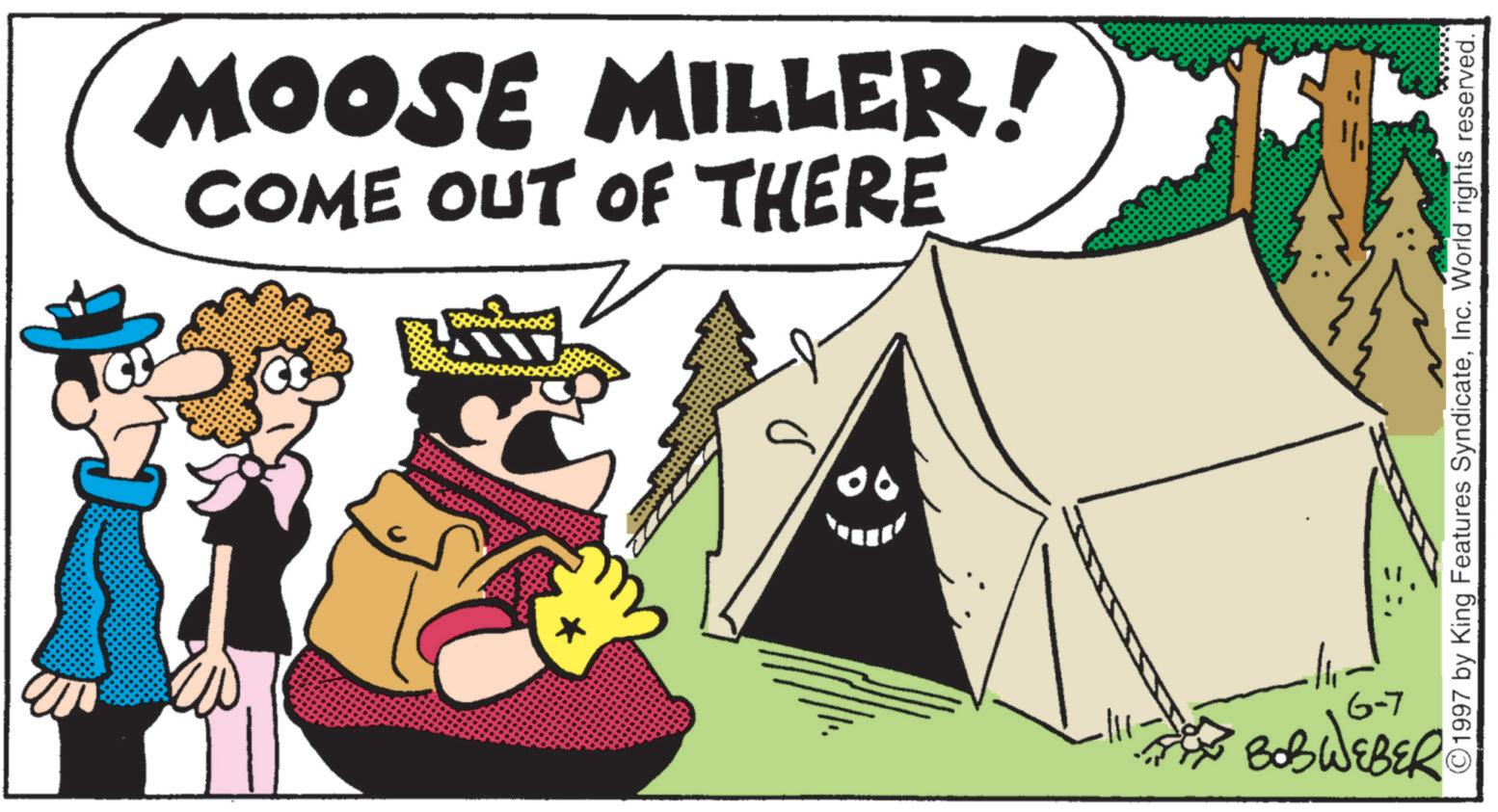 Fiction OCR: MOOSE MILLER! COME OUT OF THERE 00 6-7 BOBWEBER ©1997 by King Features SyndicateInc. World rights reserved. MOOSE MILLER ! COME OUT OF THERE 00 6-7 BOBWEBER © 1997 by King Features SyndicateInc. World rights reserved .