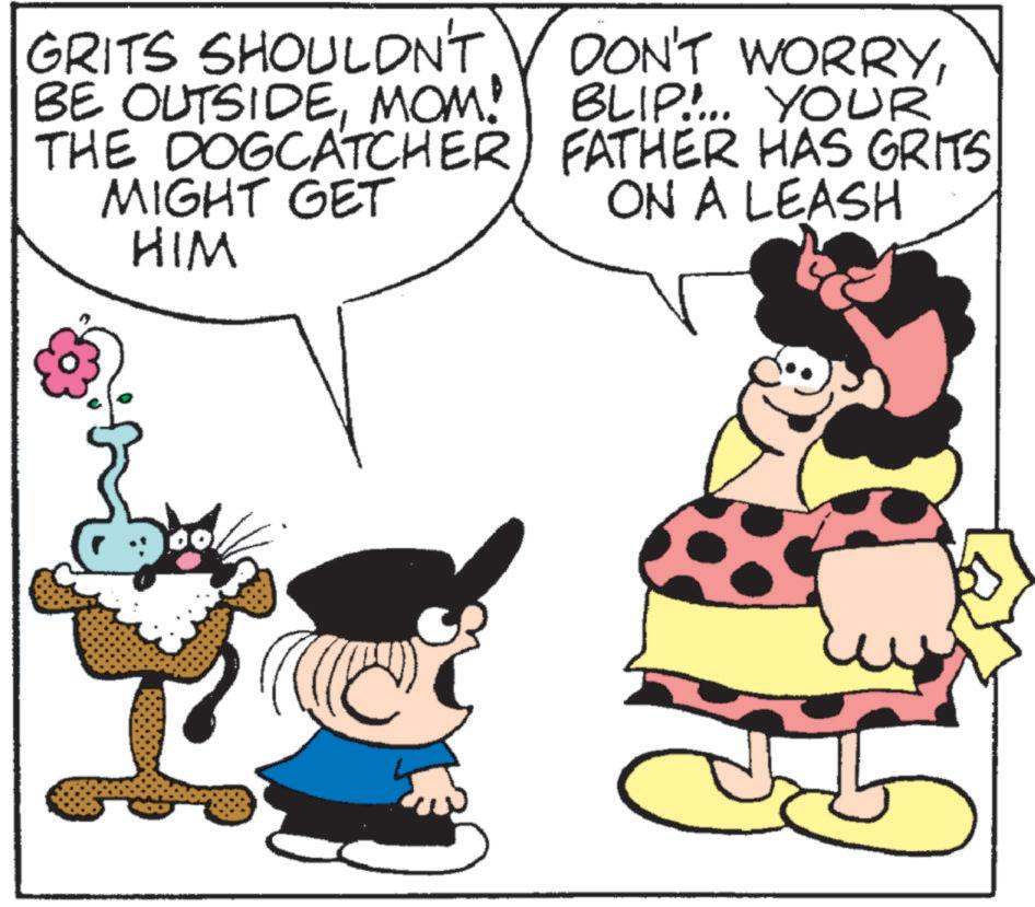 Pleased OCR: GRITS SHOULDN'T DON'T WORRYMOM! BLIP!... YOUR THE DOGCATCHER) FATHER HAS GRITS MIGHT GET ON A LEASH HIM GRITS SHOULDN'T DON'T WORRYBE OUTSIDEMOM ! BLIP ! ... YOUR THE DOGCATCHER ) FATHER HAS GRITS MIGHT GET ON A LEASH HIM